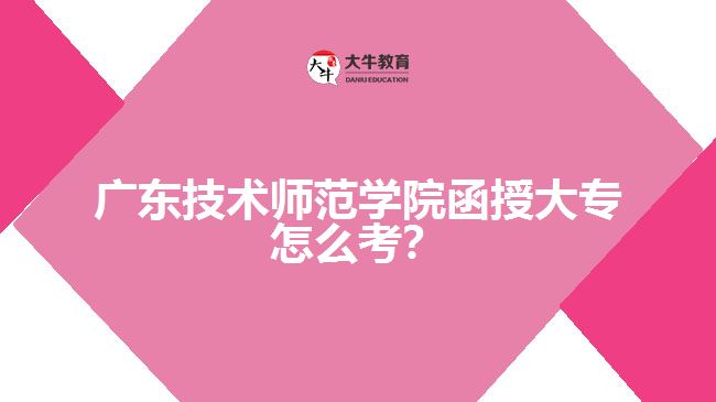 廣東技術(shù)師范學(xué)院函授大專怎么考?