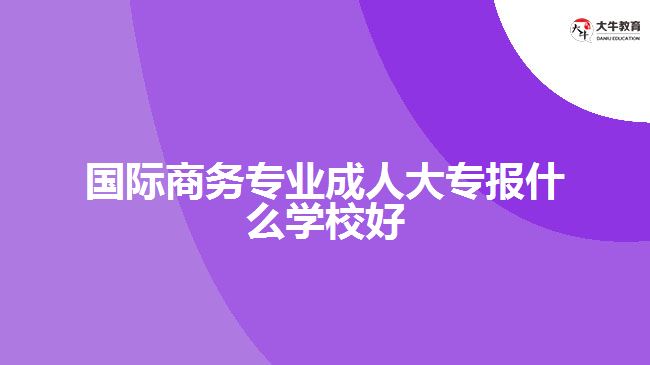 國際商務專業(yè)成人大專報什么學校好