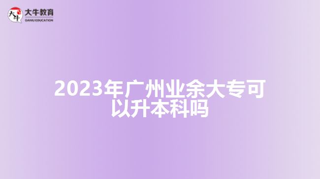 2023年廣州業(yè)余大專(zhuān)可以升本科嗎