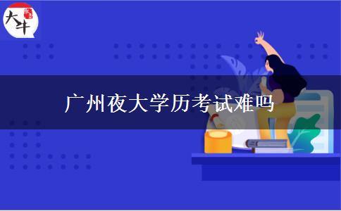 廣州夜大學歷考試難嗎 廣州夜大學歷考試難嗎