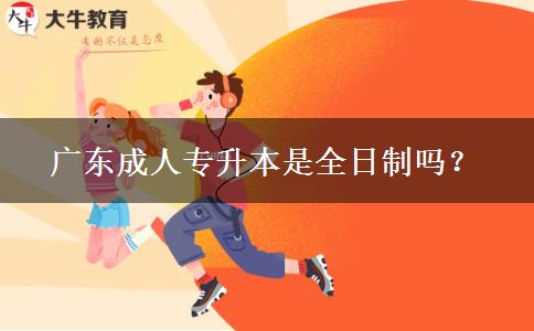 廣東成人專升本是全日制嗎？