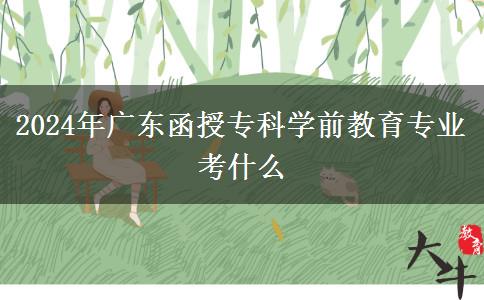 2024年廣東函授?？茖W(xué)前教育專業(yè)考什么