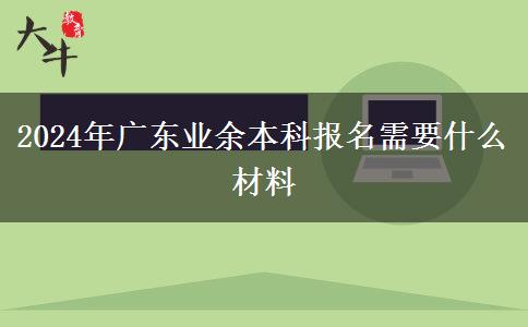 2024年廣東業(yè)余本科報名需要什么材料 2024年廣東業(yè)余本科報名需要什么材料