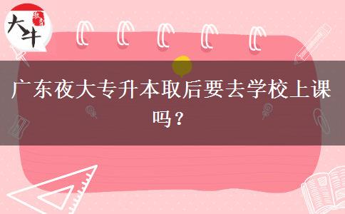 廣東夜大專升本取后要去學(xué)校上課嗎？