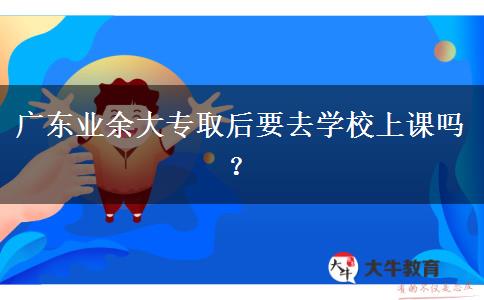 廣東業(yè)余大專取后要去學(xué)校上課嗎？