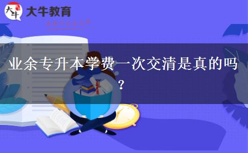 業(yè)余專升本學(xué)費(fèi)一次交清是真的嗎？