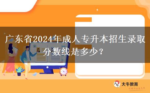 廣東省2024年成人專升本招生錄取分數線是多少？
