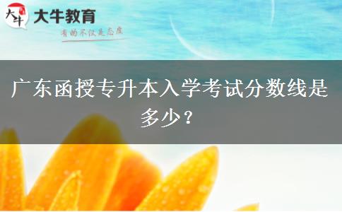 廣東函授專升本入學(xué)考試分?jǐn)?shù)線是多少？
