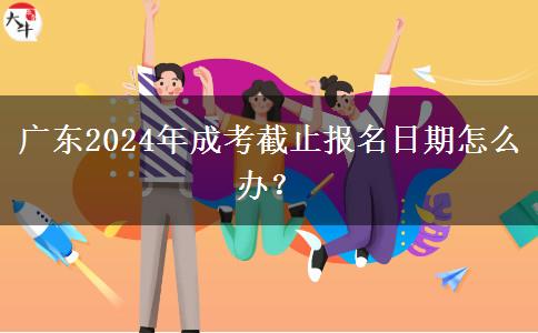 廣東2024年成考截止報名日期怎么辦？