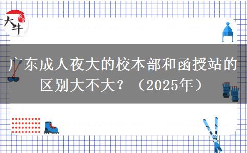 廣東成人夜大的校本部和函授站的區(qū)別大不大？（2025年）