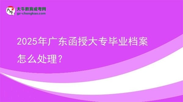 2025年廣東函授大專畢業(yè)檔案怎么處理?圖片